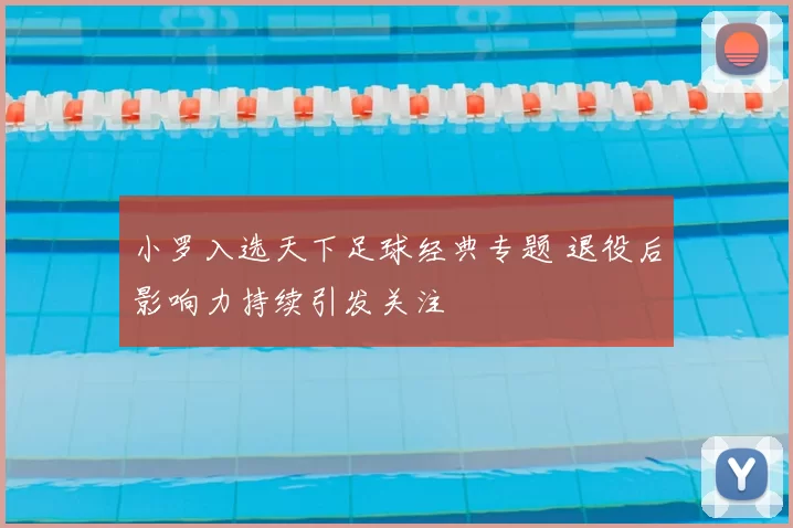 小罗入选天下足球经典专题 退役后影响力持续引发关注