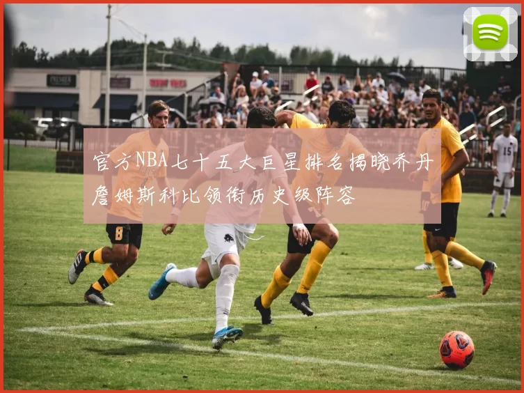 官方NBA七十五大巨星排名揭晓乔丹詹姆斯科比领衔历史级阵容