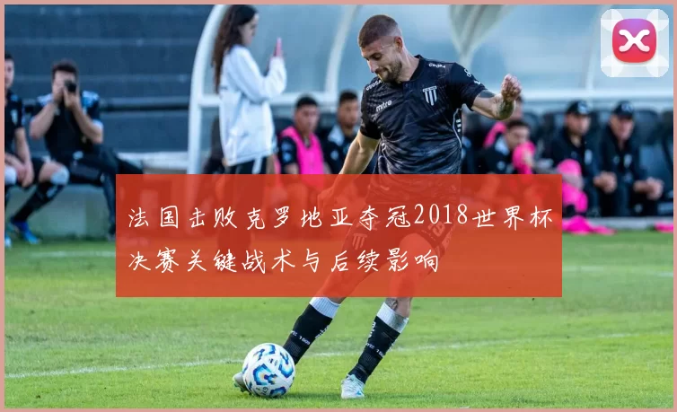法国击败克罗地亚夺冠2018世界杯决赛关键战术与后续影响