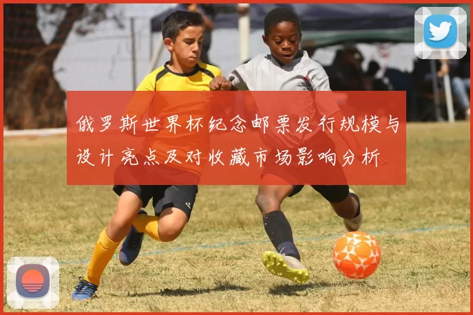 俄罗斯世界杯纪念邮票发行规模与设计亮点及对收藏市场影响分析