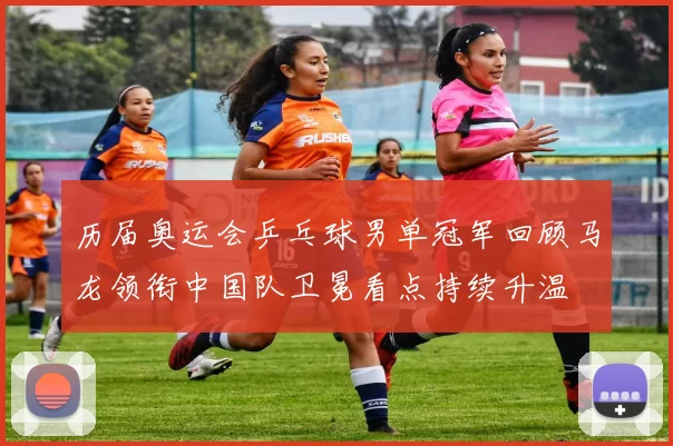 历届奥运会乒乓球男单冠军回顾马龙领衔中国队卫冕看点持续升温