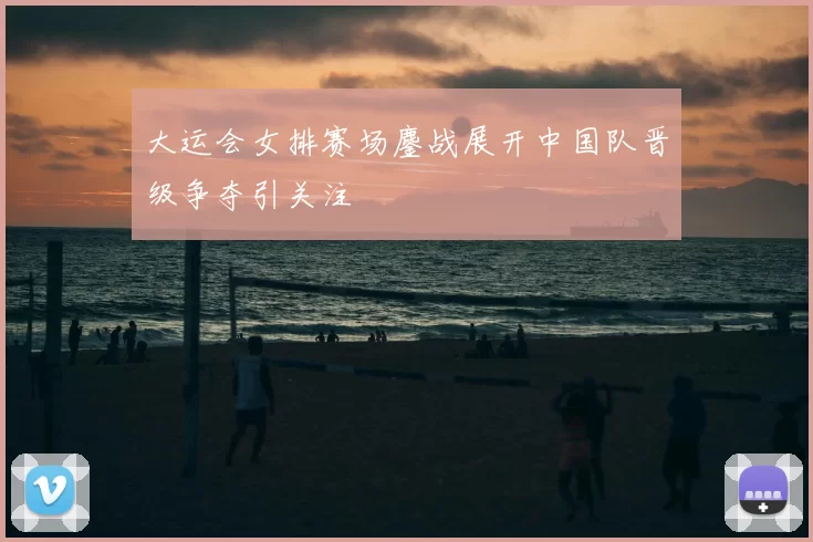 大运会女排赛场鏖战展开中国队晋级争夺引关注