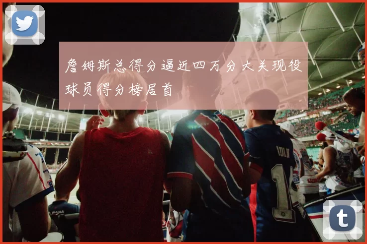 詹姆斯总得分逼近四万分大关现役球员得分榜居首