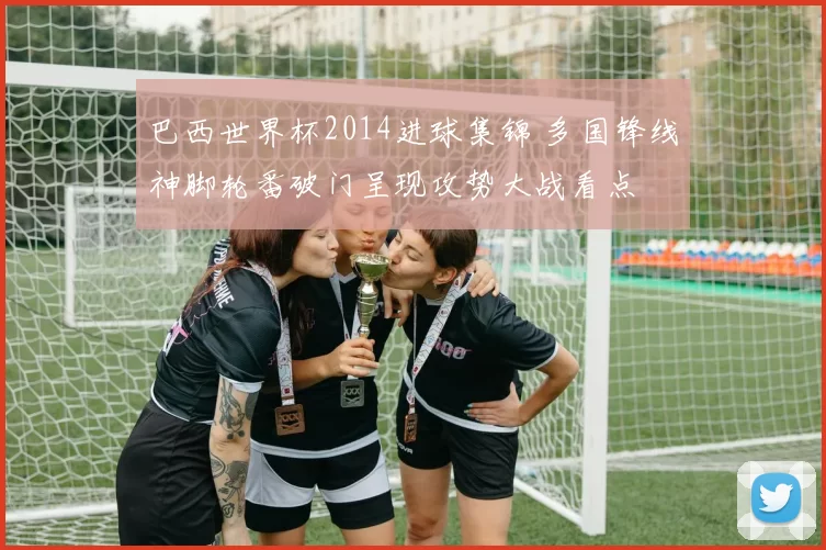 巴西世界杯2014进球集锦 多国锋线神脚轮番破门呈现攻势大战看点