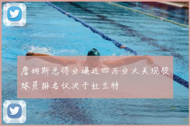 詹姆斯总得分逼近四万分大关现役球员排名仅次于杜兰特