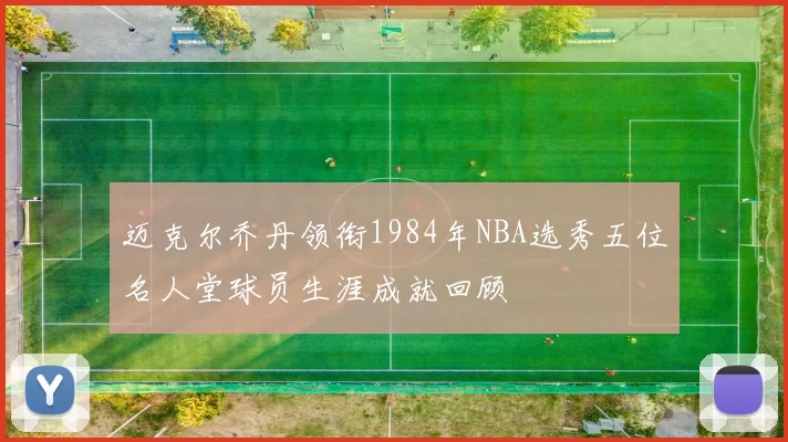迈克尔乔丹领衔1984年NBA选秀五位名人堂球员生涯成就回顾