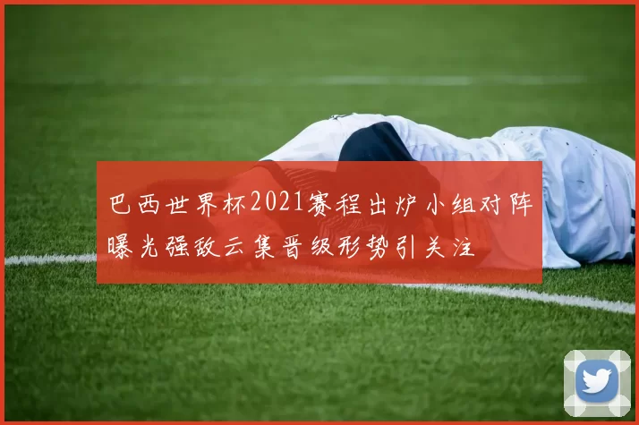 巴西世界杯2021赛程出炉小组对阵曝光强敌云集晋级形势引关注