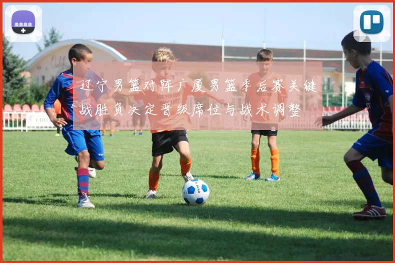 辽宁男篮对阵广厦男篮季后赛关键战胜负决定晋级席位与战术调整