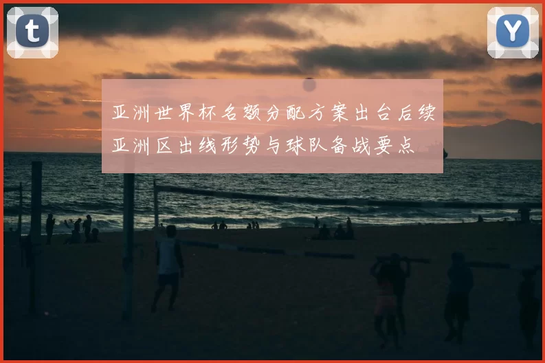 亚洲世界杯名额分配方案出台后续亚洲区出线形势与球队备战要点