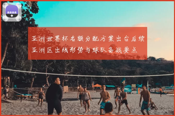 亚洲世界杯名额分配方案出台后续亚洲区出线形势与球队备战要点