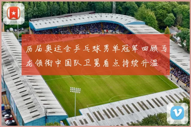 历届奥运会乒乓球男单冠军回顾马龙领衔中国队卫冕看点持续升温