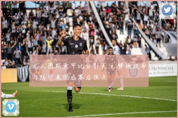 尤文图斯意甲比分引关注 锋线效率与防守表现成赛后焦点