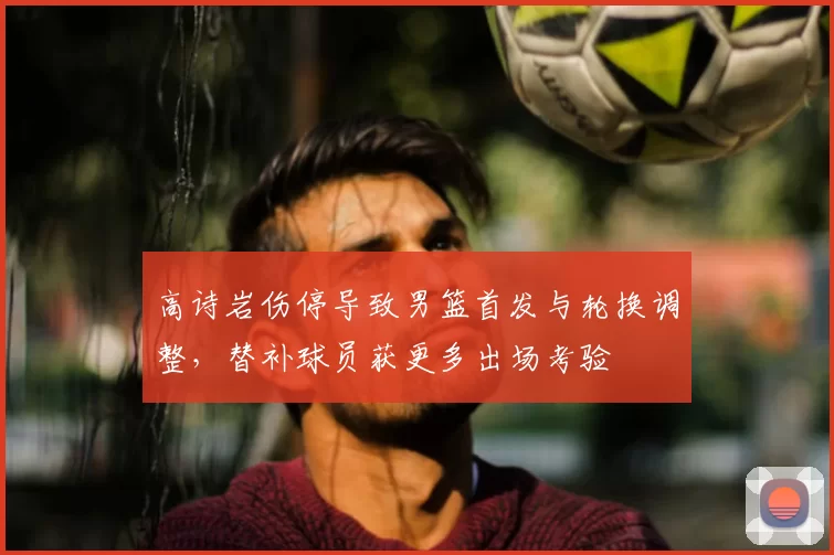 高诗岩伤停导致男篮首发与轮换调整，替补球员获更多出场考验