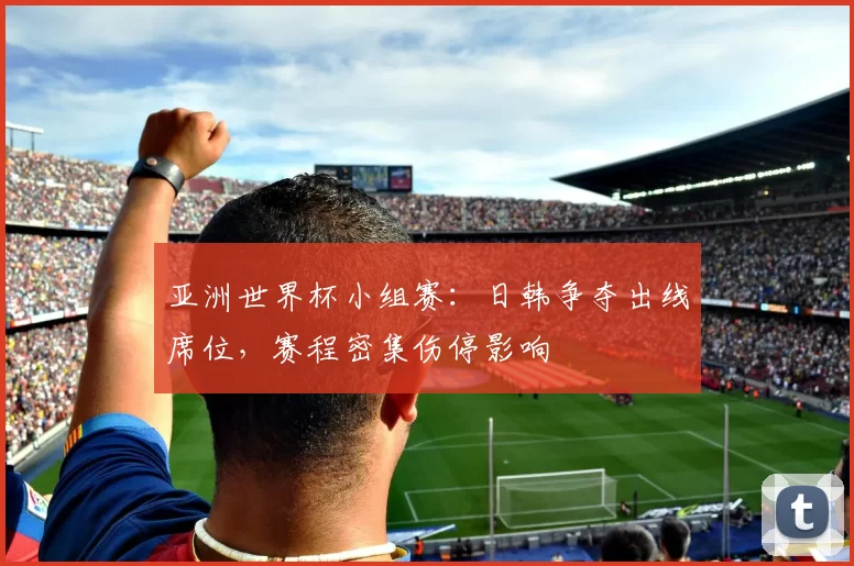 亚洲世界杯小组赛：日韩争夺出线席位，赛程密集伤停影响