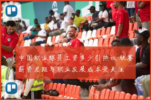 中国职业球员工资多少引热议 联赛薪资差距与职业发展成本受关注