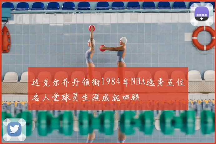 迈克尔乔丹领衔1984年NBA选秀五位名人堂球员生涯成就回顾