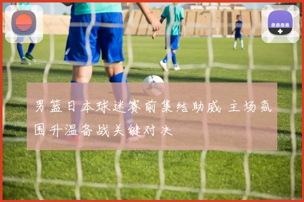 男篮日本球迷赛前集结助威 主场氛围升温备战关键对决