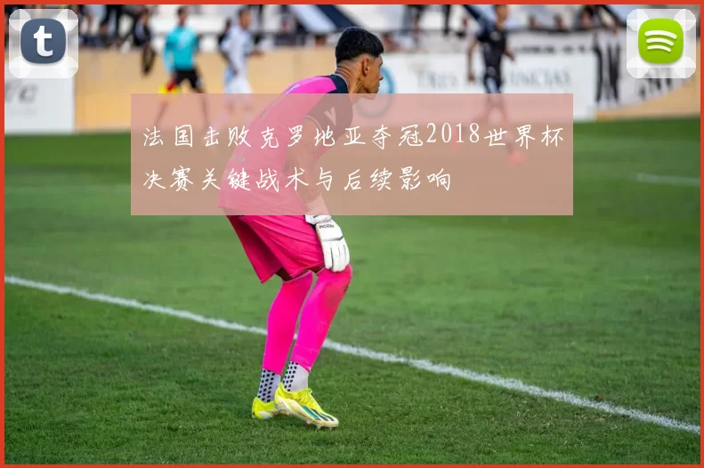 法国击败克罗地亚夺冠2018世界杯决赛关键战术与后续影响