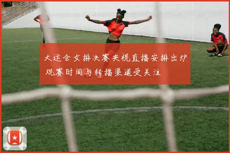 大运会女排决赛央视直播安排出炉 观赛时间与转播渠道受关注