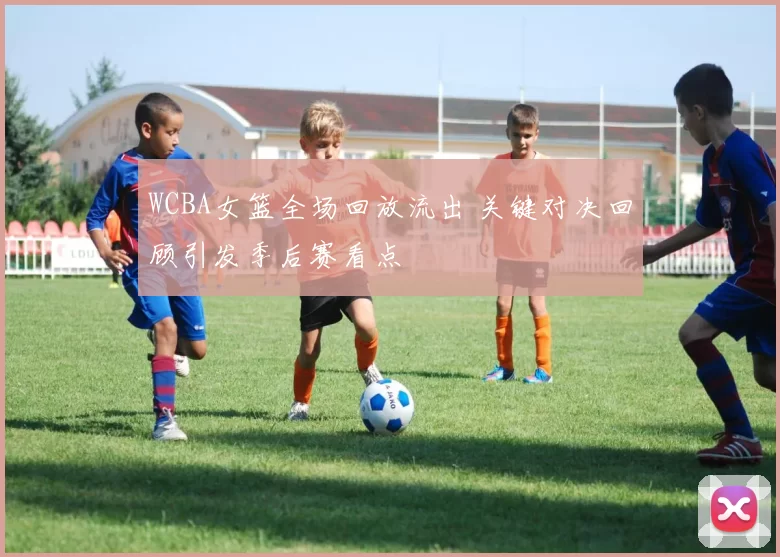 WCBA女篮全场回放流出 关键对决回顾引发季后赛看点