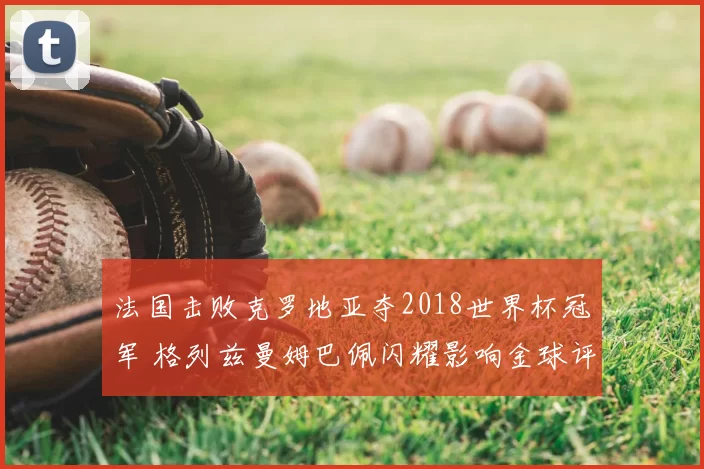法国击败克罗地亚夺2018世界杯冠军 格列兹曼姆巴佩闪耀影响金球评选