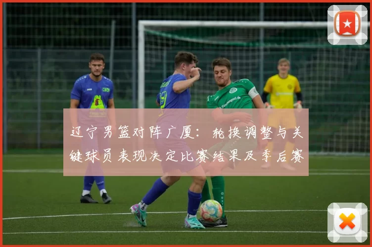 辽宁男篮对阵广厦：轮换调整与关键球员表现决定比赛结果及季后赛排位