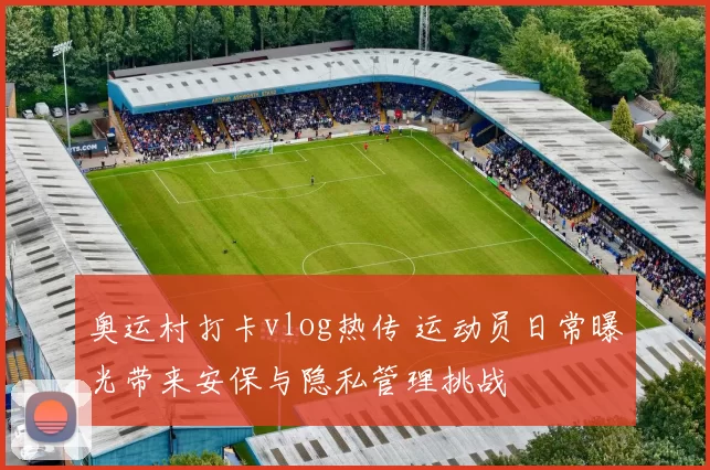 奥运村打卡vlog热传 运动员日常曝光带来安保与隐私管理挑战