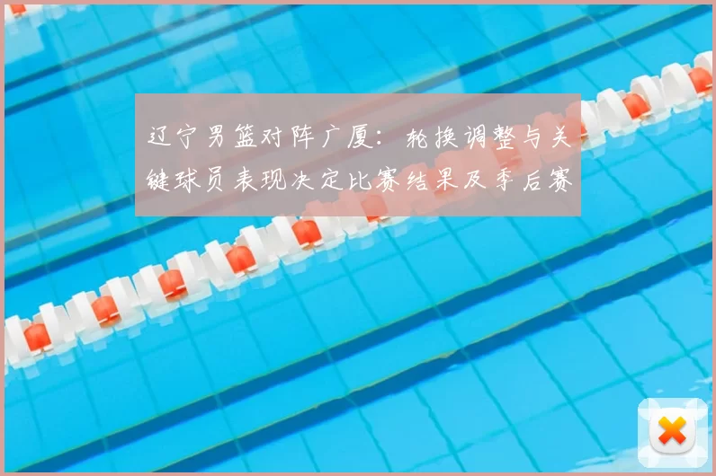 辽宁男篮对阵广厦：轮换调整与关键球员表现决定比赛结果及季后赛排位