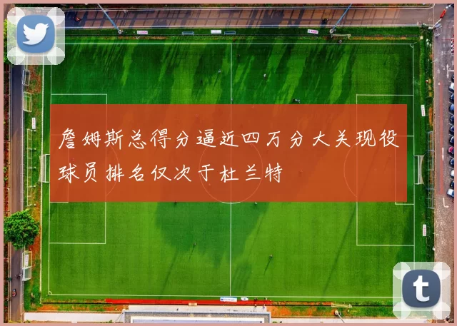 詹姆斯总得分逼近四万分大关现役球员排名仅次于杜兰特