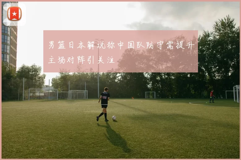 男篮日本解说称中国队防守需提升主场对阵引关注