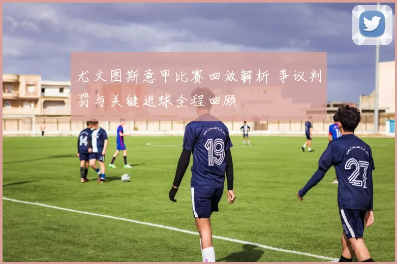 尤文图斯意甲比赛回放解析 争议判罚与关键进球全程回顾