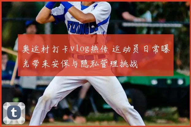 奥运村打卡vlog热传 运动员日常曝光带来安保与隐私管理挑战