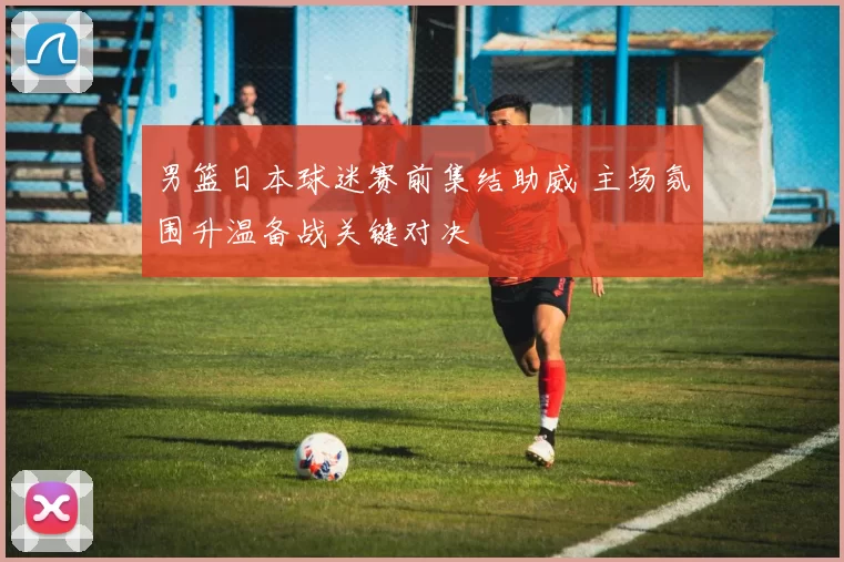 男篮日本球迷赛前集结助威 主场氛围升温备战关键对决