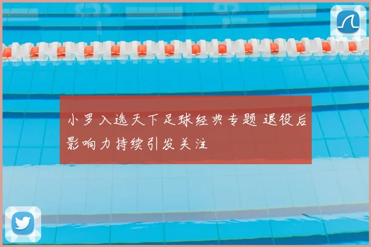 小罗入选天下足球经典专题 退役后影响力持续引发关注