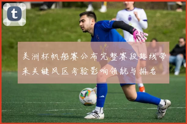 美洲杯帆船赛公布完整赛段路线带来关键风区考验影响领航与排名