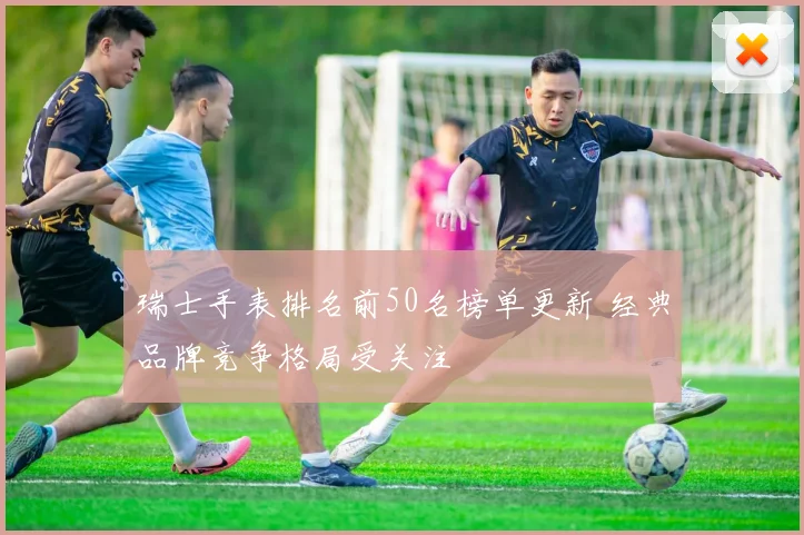 瑞士手表排名前50名榜单更新 经典品牌竞争格局受关注