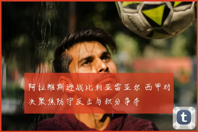 阿拉维斯迎战比利亚雷亚尔 西甲对决聚焦防守反击与积分争夺