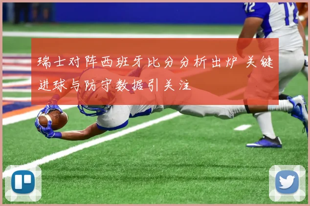 瑞士对阵西班牙比分分析出炉 关键进球与防守数据引关注