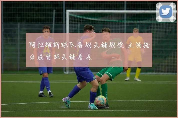 阿拉维斯球队备战关键战役 主场抢分成晋级关键看点