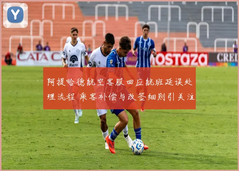 阿提哈德航空客服回应航班延误处理流程 乘客补偿与改签细则引关注
